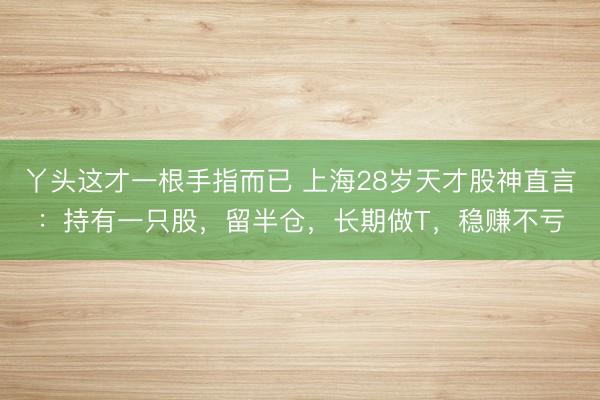 丫头这才一根手指而已 上海28岁天才股神直言:持有一只股,留半仓,长期做T,稳赚不亏