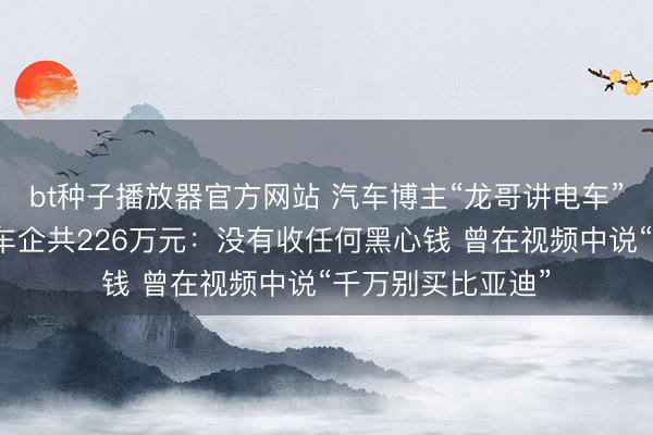bt种子播放器官方网站 汽车博主“龙哥讲电车”回应被判赔三家车企共226万元：没有收任何黑心钱 曾在视频中说“千万别买比亚迪”