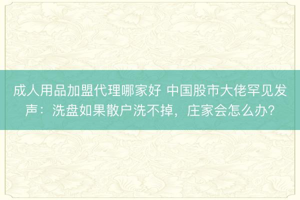 成人用品加盟代理哪家好 中国股市大佬罕见发声：洗盘如果散户洗不掉，庄家会怎么办？