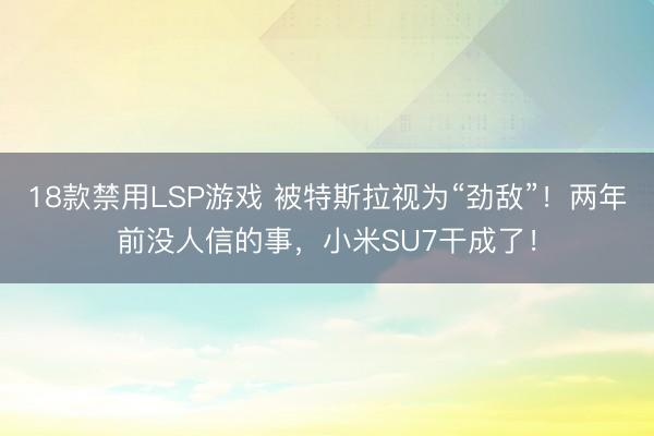 18款禁用LSP游戏 被特斯拉视为“劲敌”!两年前没人信的事,小米SU7干成了!