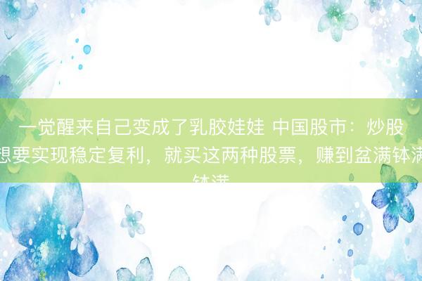 一觉醒来自己变成了乳胶娃娃 中国股市:炒股想要实现稳定复利,就买这两种股票,赚到盆满钵满