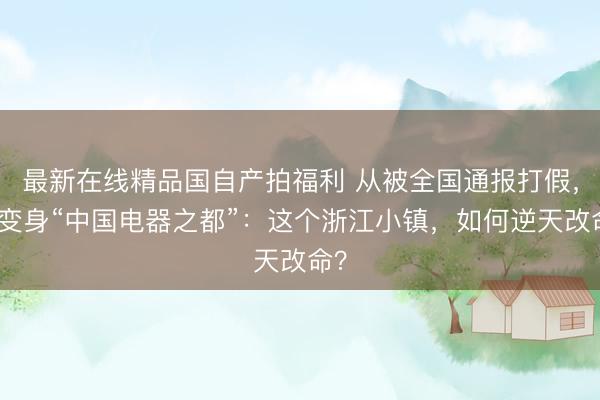 最新在线精品国自产拍福利 从被全国通报打假，到变身“中国电器之都”：这个浙江小镇，如何逆天改命？