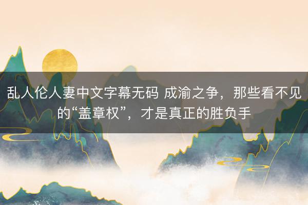 乱人伦人妻中文字幕无码 成渝之争，那些看不见的“盖章权”，才是真正的胜负手