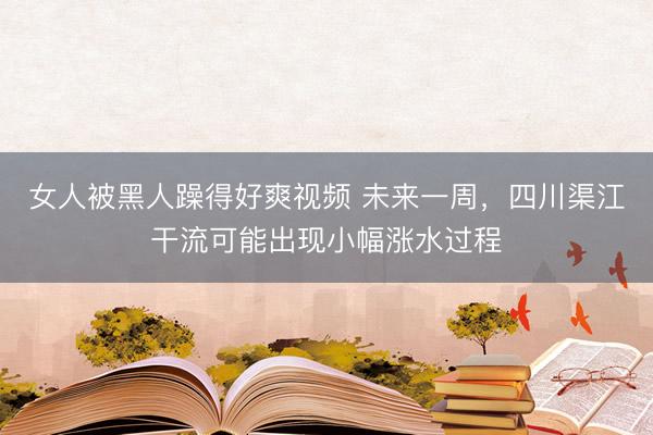 女人被黑人躁得好爽视频 未来一周,四川渠江干流可能出现小幅涨水过程
