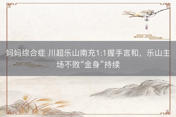妈妈综合症 川超乐山南充1:1握手言和，乐山主场不败“金身”持续
