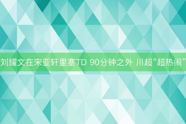 刘耀文在宋亚轩里塞TD 90分钟之外 川超“超热闹”