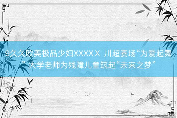9久久欧美极品少妇XXXXⅩ 川超赛场“为爱起舞” 大学老师为残障儿童筑起“未来之梦”