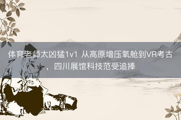体育老师太凶猛1v1 从高原增压氧舱到VR考古，四川展馆科技范受追捧