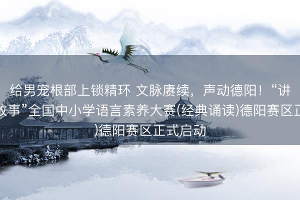 给男宠根部上锁精环 文脉赓续，声动德阳！“讲好中国故事”全国中小学语言素养大赛(经典诵读)德阳赛区正式启动
