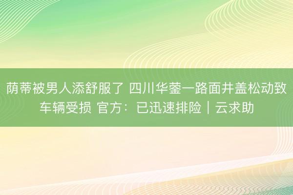 荫蒂被男人添舒服了 四川华蓥一路面井盖松动致车辆受损 官方：已迅速排险｜云求助