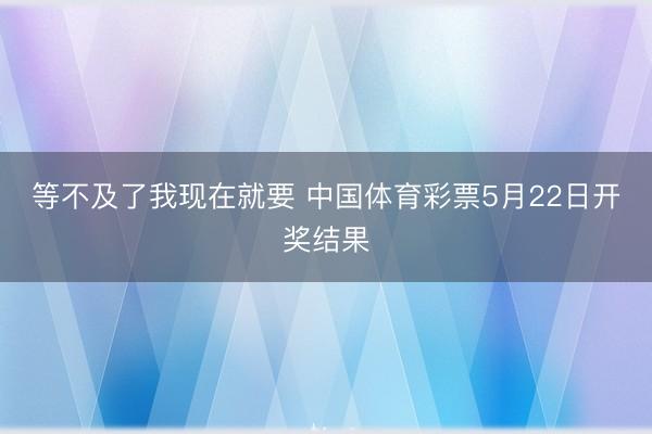 等不及了我现在就要 中国体育彩票5月22日开奖结果