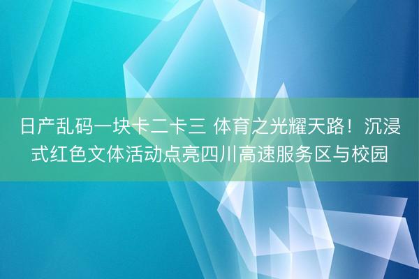 日产乱码一块卡二卡三 体育之光耀天路!沉浸式红色文体活动点亮四川高速服务区与校园