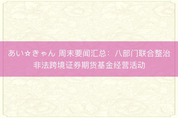 あい☆きゃん 周末要闻汇总:八部门联合整治非法跨境证券期货基金经营活动