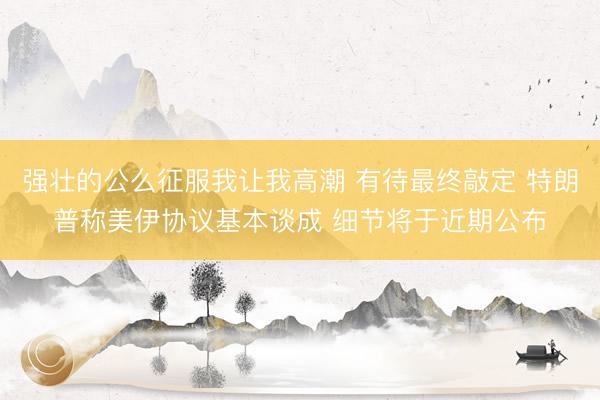 强壮的公么征服我让我高潮 有待最终敲定 特朗普称美伊协议基本谈成 细节将于近期公布