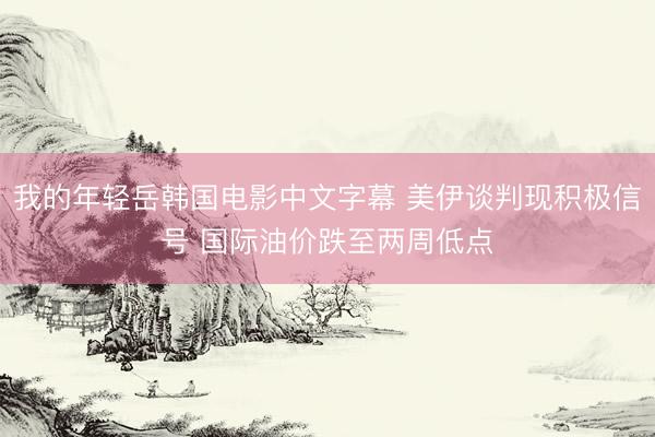我的年轻岳韩国电影中文字幕 美伊谈判现积极信号 国际油价跌至两周低点
