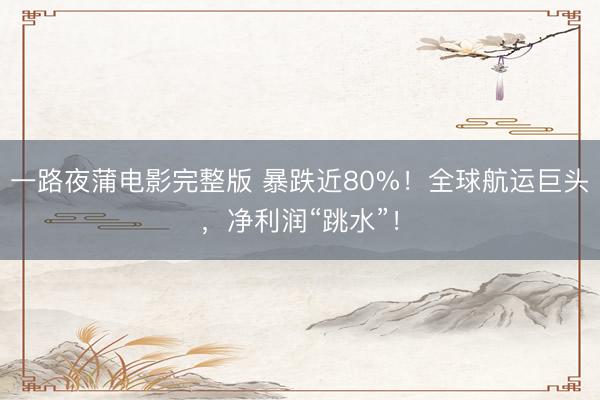 一路夜蒲电影完整版 暴跌近80%！全球航运巨头，净利润“跳水”！