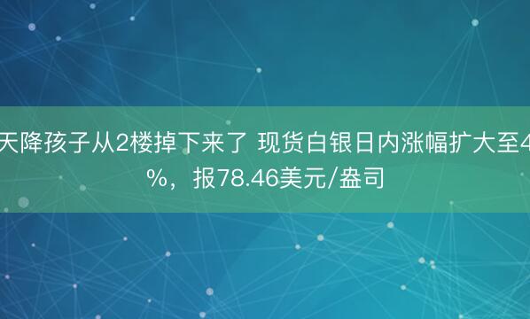 天降孩子从2楼掉下来了 现货白银日内涨幅扩大至4%，报78.46美元/盎司