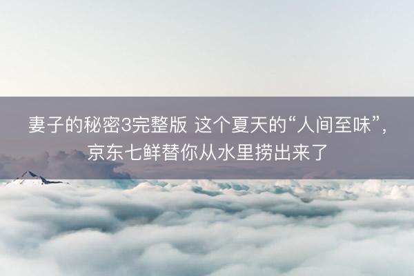 妻子的秘密3完整版 这个夏天的“人间至味”,京东七鲜替你从水里捞出来了