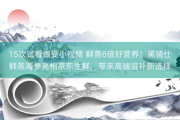 15次试看做受小视频 鲜蒸6倍好营养！黑骑仕鲜蒸海参亮相京东生鲜，带来高端滋补新选择