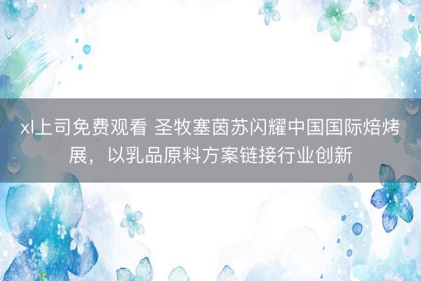 xl上司免费观看 圣牧塞茵苏闪耀中国国际焙烤展，以乳品原料方案链接行业创新