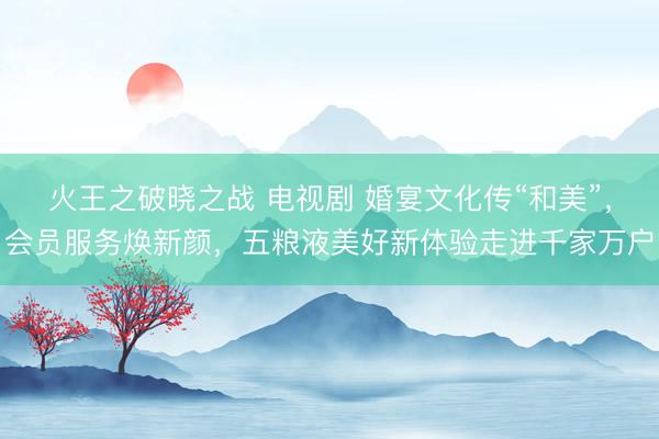 火王之破晓之战 电视剧 婚宴文化传“和美”，会员服务焕新颜，五粮液美好新体验走进千家万户