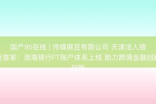国产95在线 | 传媒麻豆有限公司 天津法人银行首家：渤海银行FT账户体系上线 助力跨境金融创新