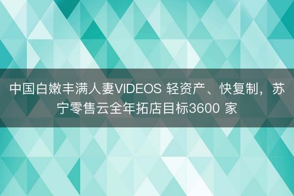中国白嫩丰满人妻VIDEOS 轻资产、快复制，苏宁零售云全年拓店目标3600 家