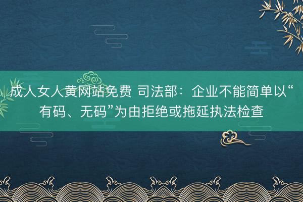 成人女人黄网站免费 司法部：企业不能简单以“有码、无码”为由拒绝或拖延执法检查
