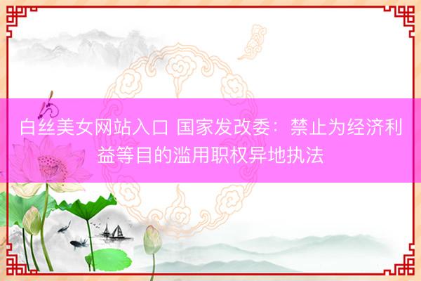 白丝美女网站入口 国家发改委：禁止为经济利益等目的滥用职权异地执法
