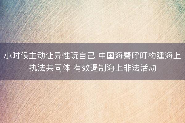 小时候主动让异性玩自己 中国海警呼吁构建海上执法共同体 有效遏制海上非法活动
