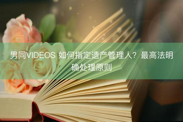 男同VIDEOS 如何指定遗产管理人？最高法明确处理原则