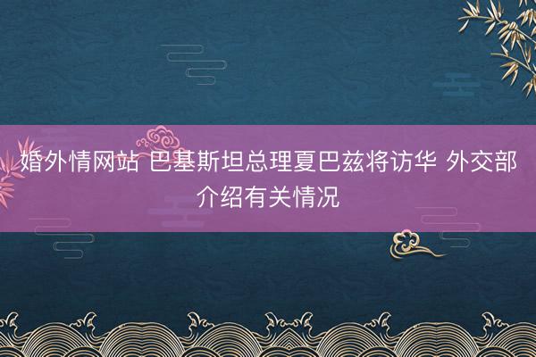 婚外情网站 巴基斯坦总理夏巴兹将访华 外交部介绍有关情况