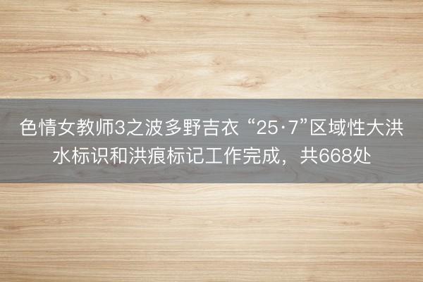 色情女教师3之波多野吉衣 “25·7”区域性大洪水标识和洪痕标记工作完成，共668处