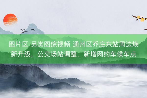 图片区 另类图综视频 通州区乔庄东站周边焕新升级，公交场站调整、新增网约车候车点