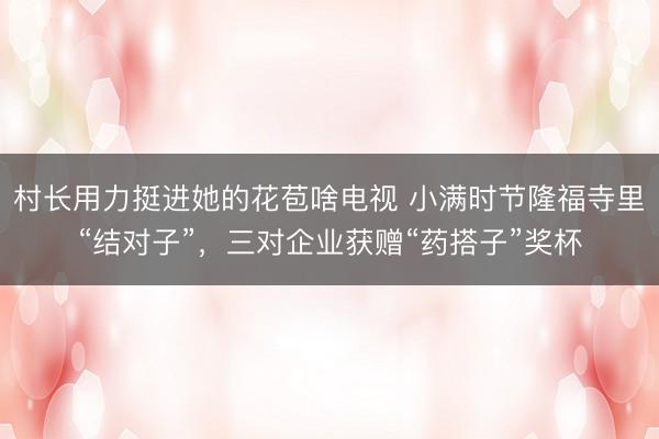 村长用力挺进她的花苞啥电视 小满时节隆福寺里“结对子”，三对企业获赠“药搭子”奖杯