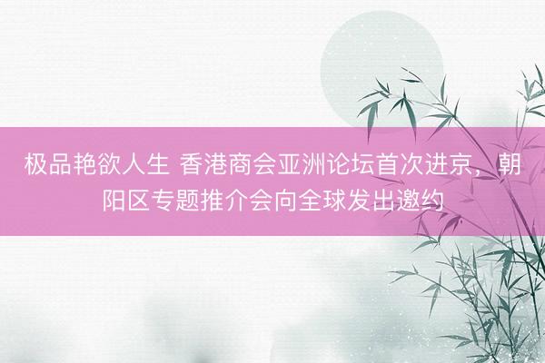 极品艳欲人生 香港商会亚洲论坛首次进京，朝阳区专题推介会向全球发出邀约