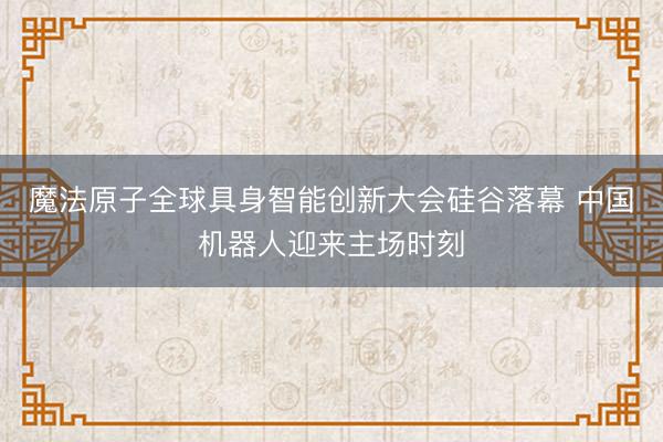 魔法原子全球具身智能创新大会硅谷落幕 中国机器人迎来主场时刻