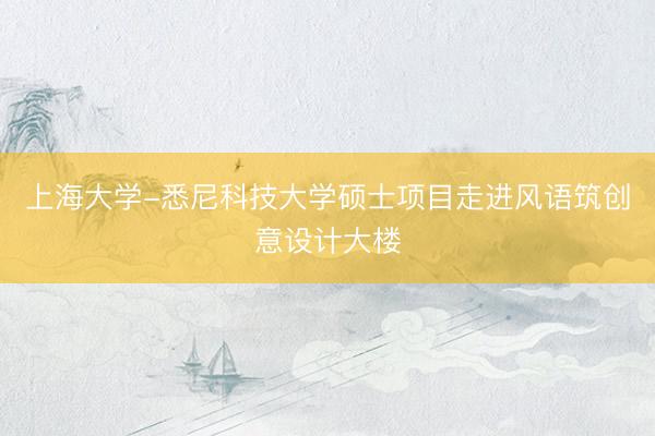 上海大学-悉尼科技大学硕士项目走进风语筑创意设计大楼