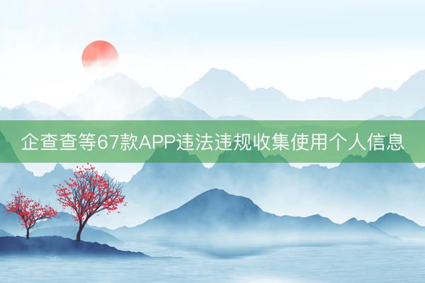 企查查等67款APP违法违规收集使用个人信息
