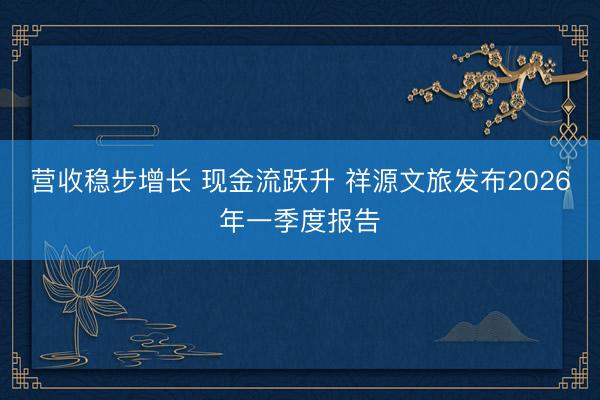 营收稳步增长 现金流跃升 祥源文旅发布2026年一季度报告