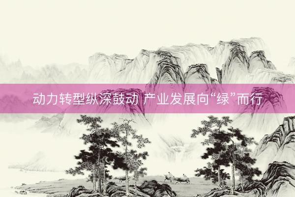 动力转型纵深鼓动 产业发展向“绿”而行