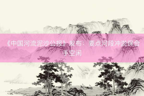 《中国河流泥沙公报》发布:要点河段冲淤保合手空闲