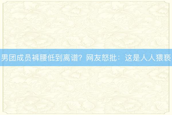 男团成员裤腰低到离谱?网友怒批:这是人人猥亵