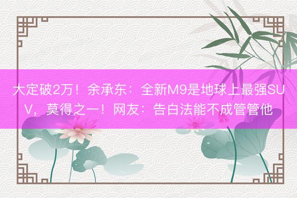 大定破2万！余承东：全新M9是地球上最强SUV，莫得之一！网友：告白法能不成管管他