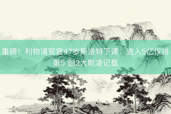 重磅!利物浦官宣47岁斯洛特下课:进入5亿仅排第5 创2大欺凌记载