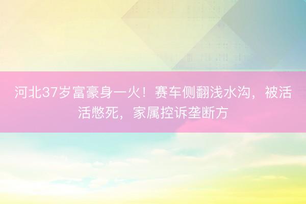 河北37岁富豪身一火！赛车侧翻浅水沟，被活活憋死，家属控诉垄断方