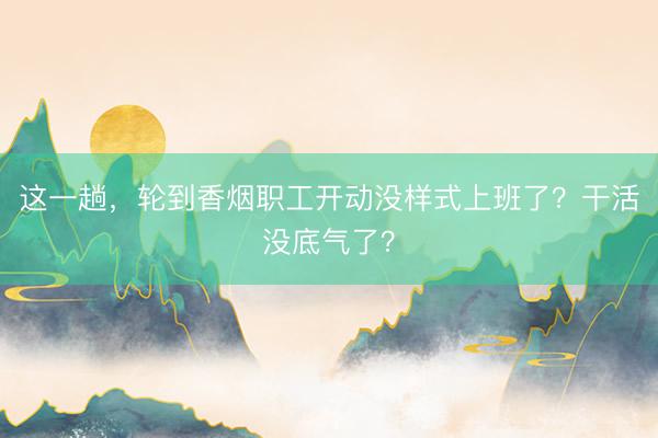 这一趟,轮到香烟职工开动没样式上班了?干活没底气了?