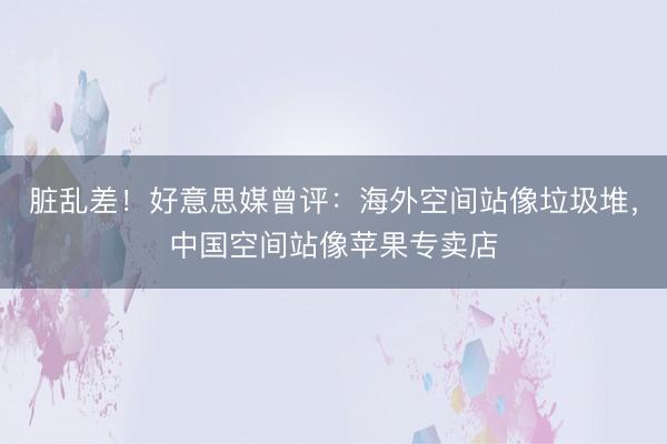 脏乱差！好意思媒曾评：海外空间站像垃圾堆，中国空间站像苹果专卖店
