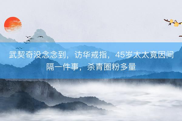 武契奇没念念到,访华戒指,45岁太太竟因间隔一件事,杀青圈粉多量