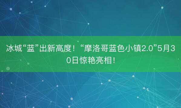 冰城“蓝”出新高度！“摩洛哥蓝色小镇2.0”5月30日惊艳亮相！
